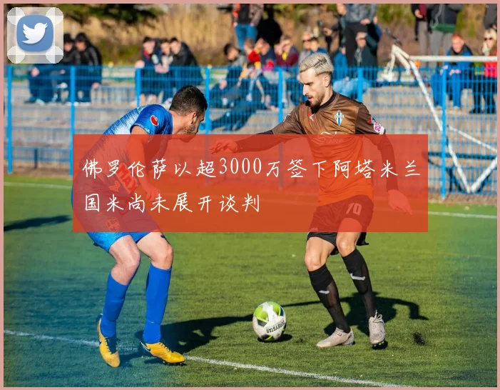 佛罗伦萨以超3000万签下阿塔米兰国米尚未展开谈判