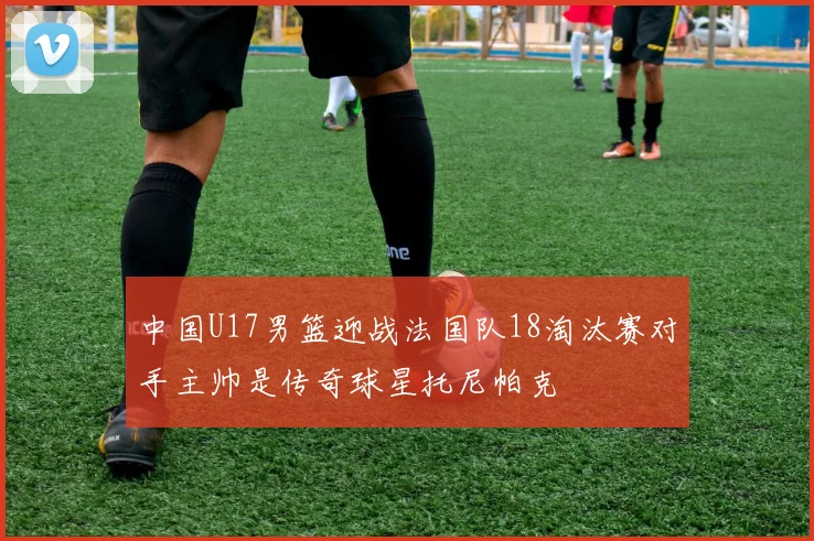 中国U17男篮迎战法国队18淘汰赛对手主帅是传奇球星托尼帕克