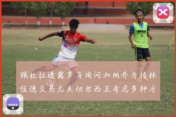 佩杜拉透露罗马询问加纳乔与格林伍德交易无关切尔西正考虑多种方案