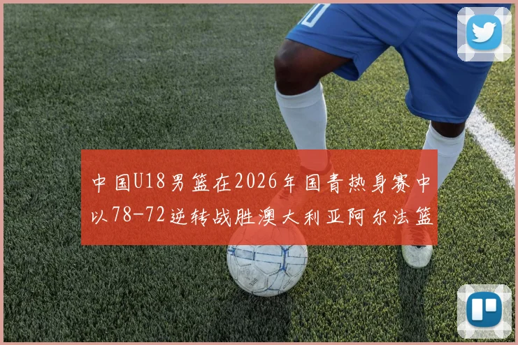 中国U18男篮在2026年国青热身赛中以78-72逆转战胜澳大利亚阿尔法篮球学院
