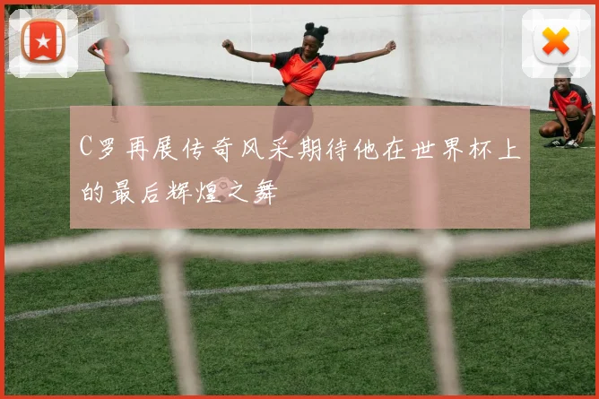 C罗再展传奇风采期待他在世界杯上的最后辉煌之舞