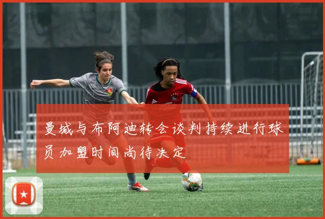 曼城与布阿迪转会谈判持续进行球员加盟时间尚待决定