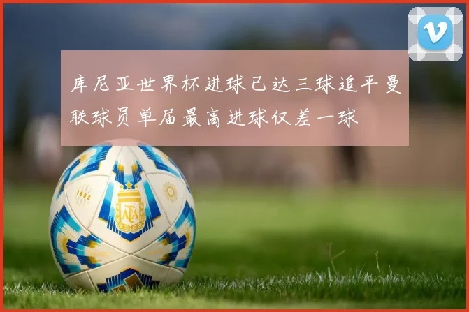 库尼亚世界杯进球已达三球追平曼联球员单届最高进球仅差一球