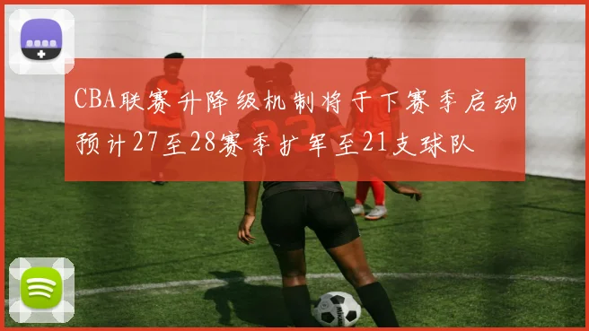 CBA联赛升降级机制将于下赛季启动预计27至28赛季扩军至21支球队