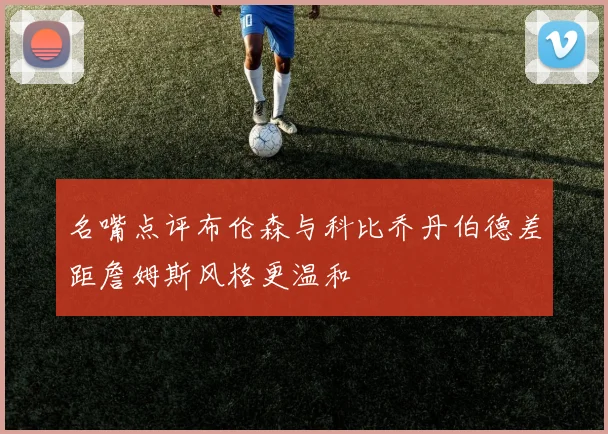 名嘴点评布伦森与科比乔丹伯德差距詹姆斯风格更温和