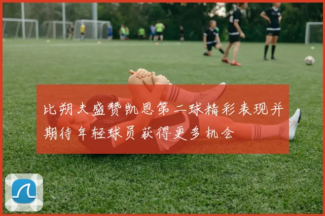 比朔夫盛赞凯恩第二球精彩表现并期待年轻球员获得更多机会