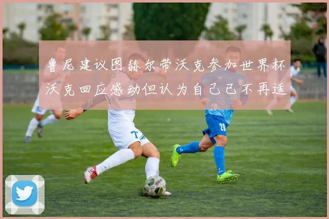 鲁尼建议图赫尔带沃克参加世界杯沃克回应感动但认为自己已不再适合