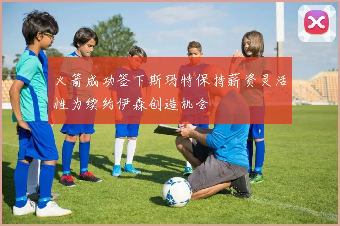 火箭成功签下斯玛特保持薪资灵活性为续约伊森创造机会