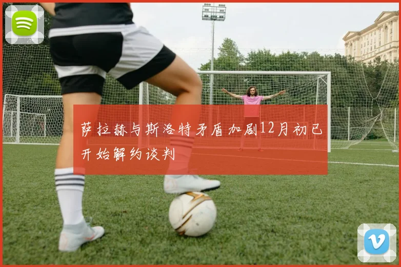 萨拉赫与斯洛特矛盾加剧12月初已开始解约谈判