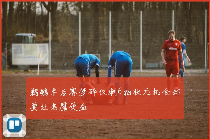 鹈鹕季后赛梦碎仅剩6抽状元机会却要让老鹰受益