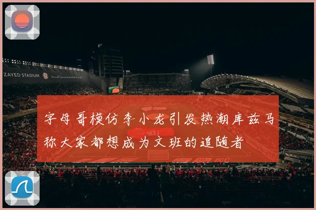 字母哥模仿李小龙引发热潮库兹马称大家都想成为文班的追随者