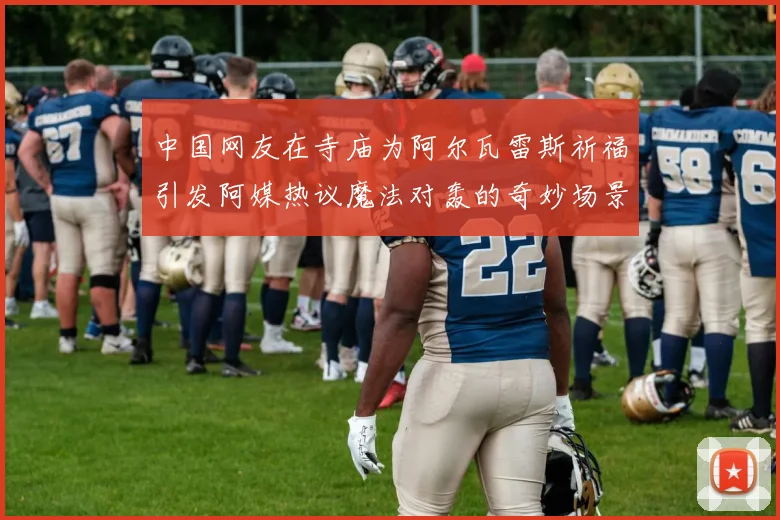 中国网友在寺庙为阿尔瓦雷斯祈福引发阿媒热议魔法对轰的奇妙场景