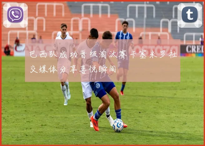 巴西队成功晋级淘汰赛卡塞米罗社交媒体分享喜悦瞬间