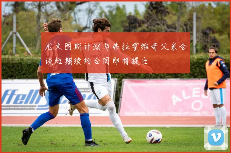 尤文图斯计划与弗拉霍维奇父亲会谈短期续约合同即将提出