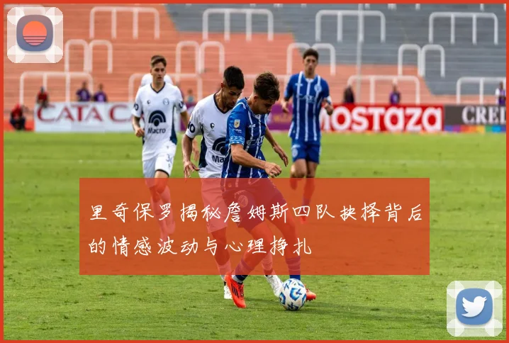 里奇保罗揭秘詹姆斯四队抉择背后的情感波动与心理挣扎