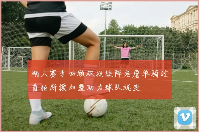 湖人赛季回顾双核缺阵老詹单骑过首轮新援加盟助力球队蜕变