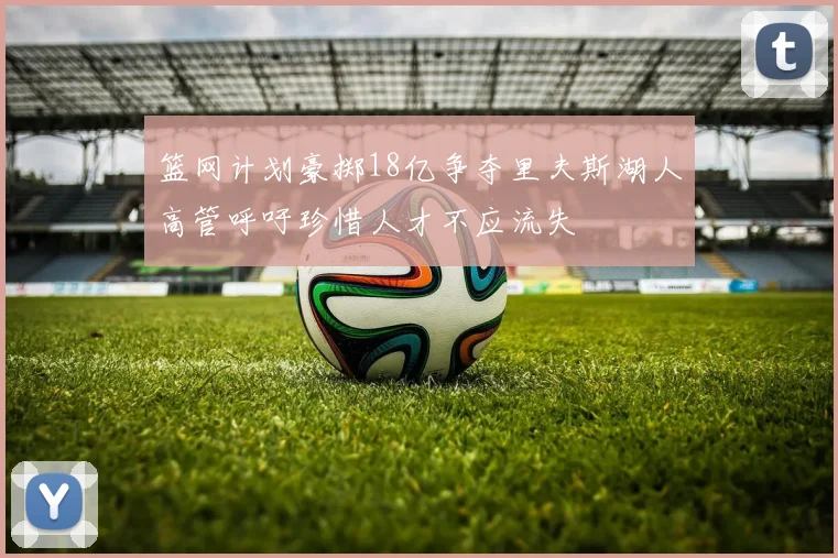 篮网计划豪掷18亿争夺里夫斯湖人高管呼吁珍惜人才不应流失
