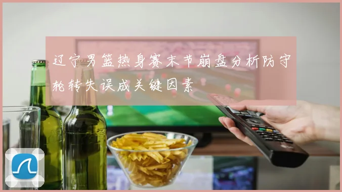 辽宁男篮热身赛末节崩盘分析防守轮转失误成关键因素