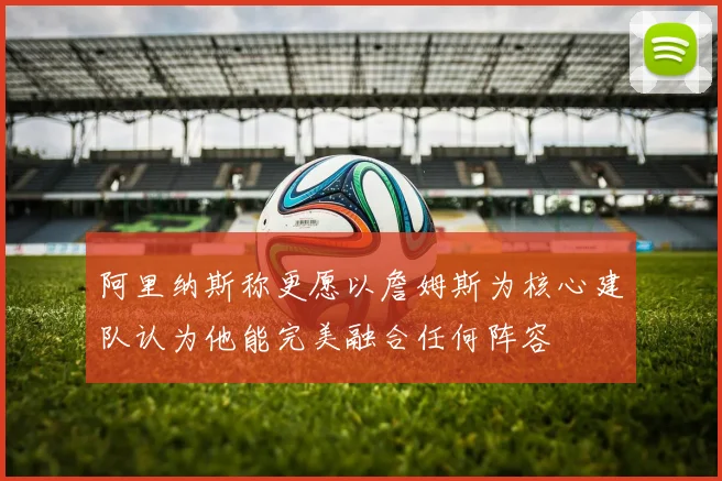 阿里纳斯称更愿以詹姆斯为核心建队认为他能完美融合任何阵容