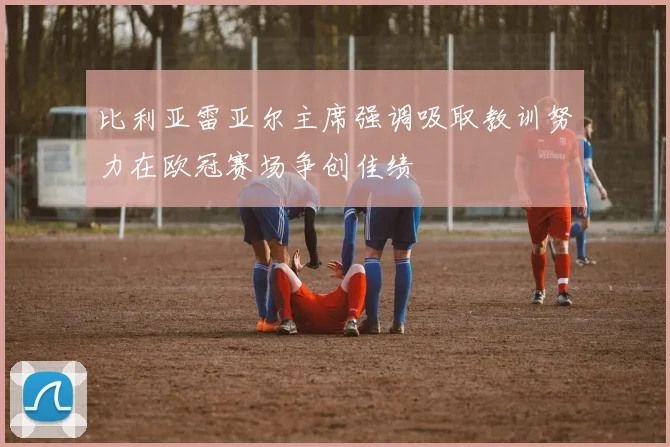 比利亚雷亚尔主席强调吸取教训努力在欧冠赛场争创佳绩