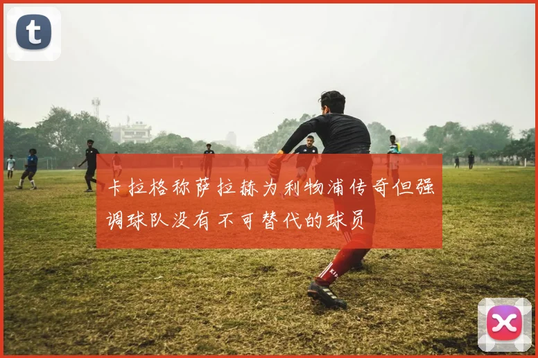 卡拉格称萨拉赫为利物浦传奇但强调球队没有不可替代的球员