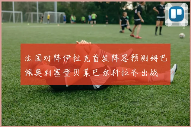 法国对阵伊拉克首发阵容预测姆巴佩奥利塞登贝莱巴尔科拉齐出战