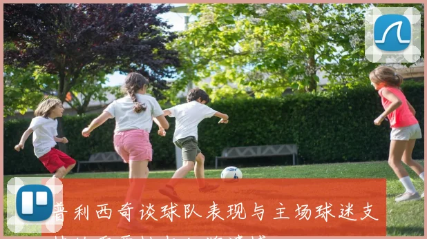 普利西奇谈球队表现与主场球迷支持的重要性与红牌遗憾