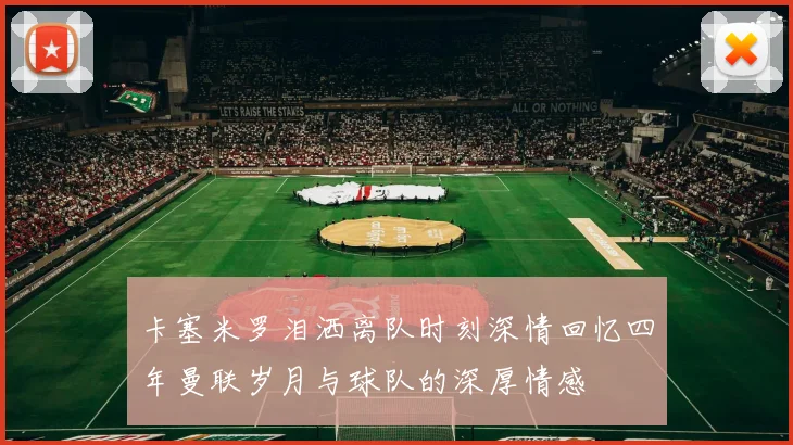 卡塞米罗泪洒离队时刻深情回忆四年曼联岁月与球队的深厚情感