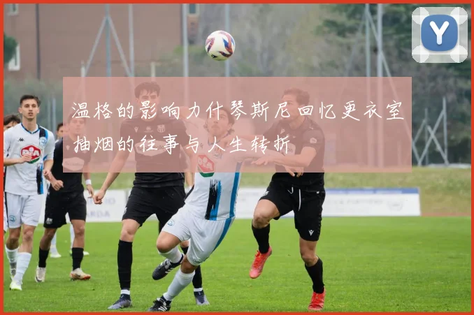 温格的影响力什琴斯尼回忆更衣室抽烟的往事与人生转折