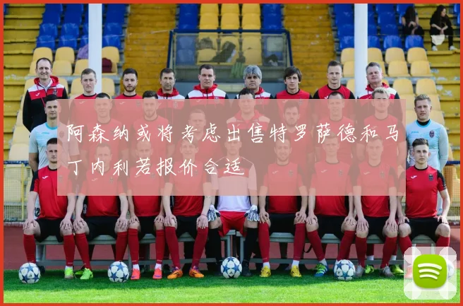 阿森纳或将考虑出售特罗萨德和马丁内利若报价合适