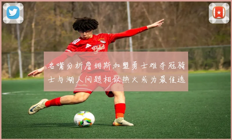 名嘴分析詹姆斯加盟勇士难夺冠骑士与湖人问题相似热火或为最佳选择