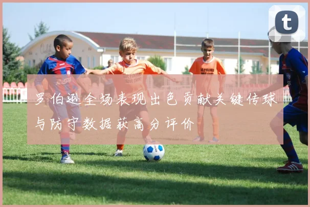 罗伯逊全场表现出色贡献关键传球与防守数据获高分评价