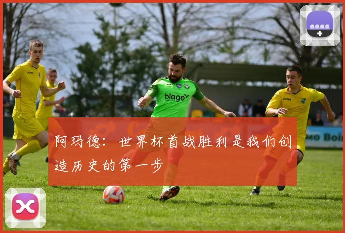 阿玛德：世界杯首战胜利是我们创造历史的第一步