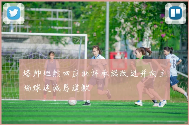 塔帅坦然回应批评承诺改进并向主场球迷诚恳道歉