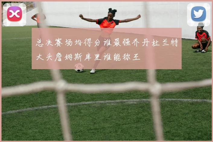 总决赛场均得分谁最强乔丹杜兰特大头詹姆斯库里谁能称王